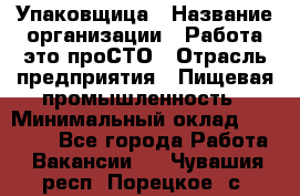 Упаковщица › Название организации ­ Работа-это проСТО › Отрасль предприятия ­ Пищевая промышленность › Минимальный оклад ­ 20 000 - Все города Работа » Вакансии   . Чувашия респ.,Порецкое. с.